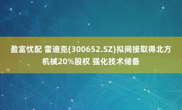 盈富忧配 雷迪克(300652.SZ)拟间接取得北方机械20%股权 强化技术储备