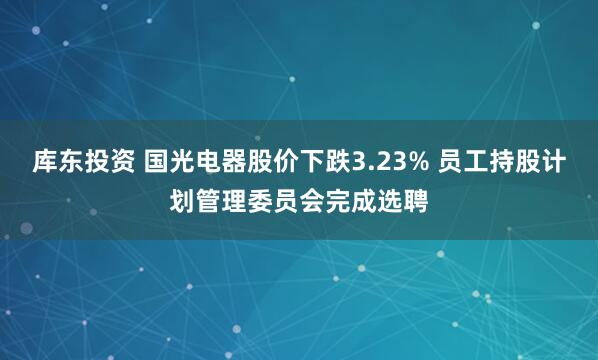 库东投资 国光电器股价下跌3.23% 员工持股计划管理委员会完成选聘