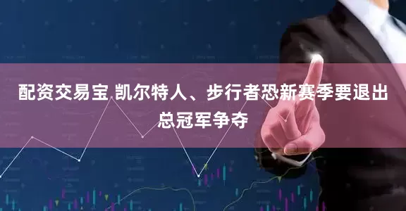 配资交易宝 凯尔特人、步行者恐新赛季要退出总冠军争夺