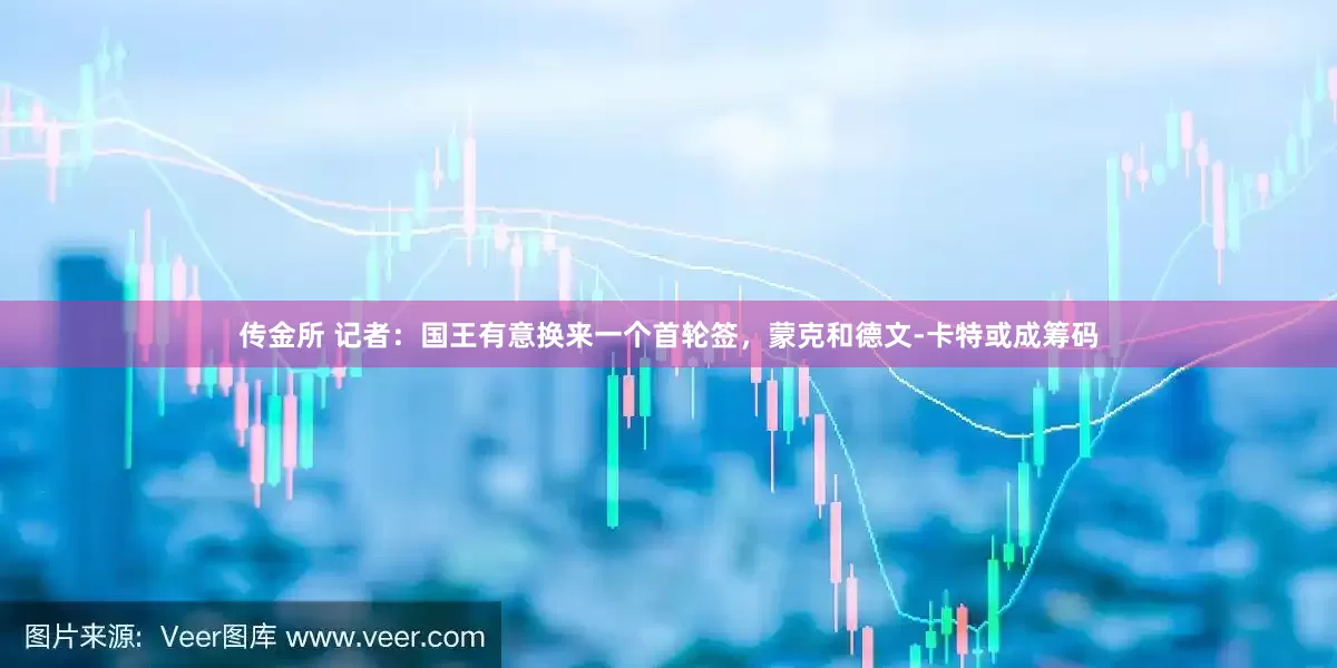 传金所 记者：国王有意换来一个首轮签，蒙克和德文-卡特或成筹码