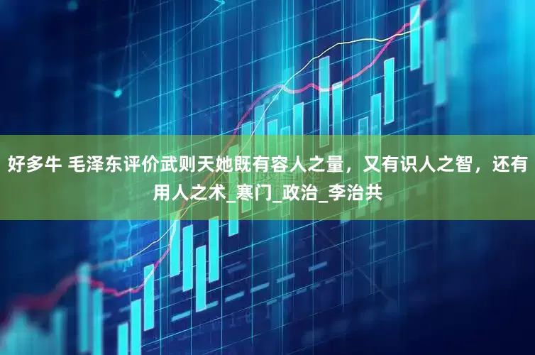 好多牛 毛泽东评价武则天她既有容人之量，又有识人之智，还有用人之术_寒门_政治_李治共