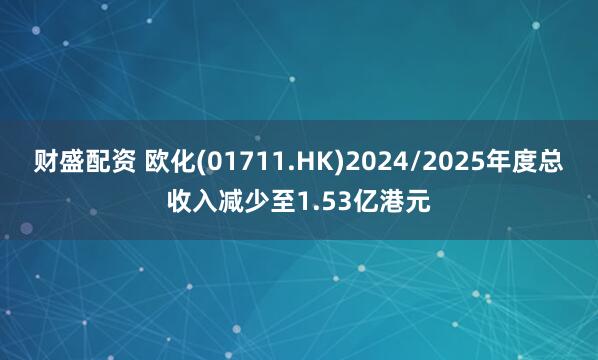财盛配资 欧化(01711.HK)2024/2025年度总收入减少至1.53亿港元