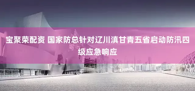 宝聚荣配资 国家防总针对辽川滇甘青五省启动防汛四级应急响应