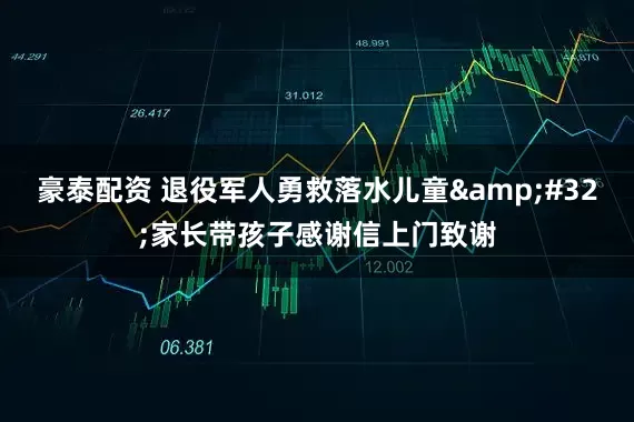 豪泰配资 退役军人勇救落水儿童&#32;家长带孩子感谢信上门致谢