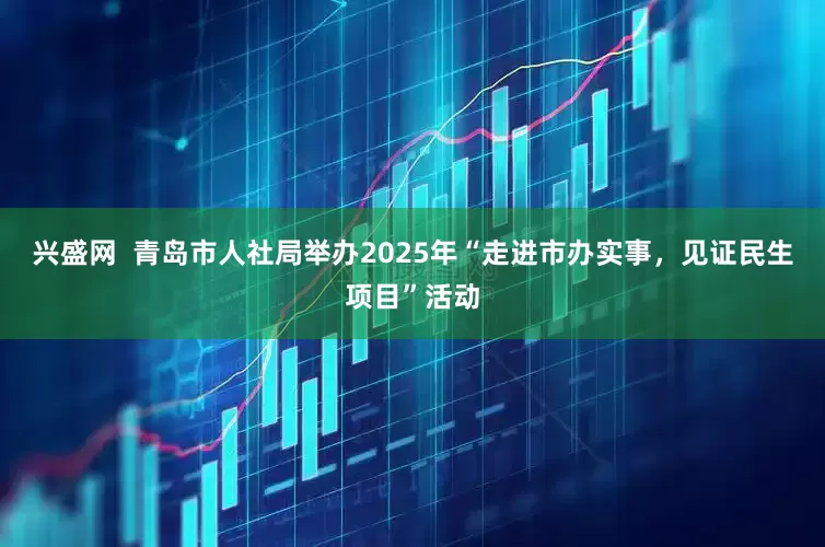 兴盛网  青岛市人社局举办2025年“走进市办实事，见证民生项目”活动