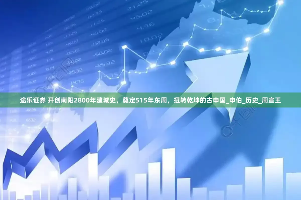 途乐证券 开创南阳2800年建城史，奠定515年东周，扭转乾坤的古申国_申伯_历史_周宣王