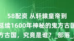 58配资 从轩辕皇帝到西周朝，延续1600年神秘的鬼方古国，究竟是谁？_部落_武丁_历史