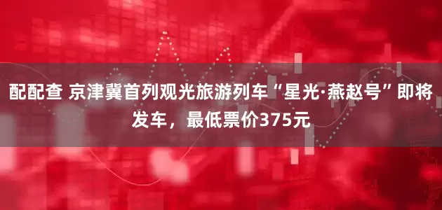 配配查 京津冀首列观光旅游列车“星光·燕赵号”即将发车，最低票价375元