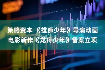 策略资本 《雄狮少年》导演动画电影新作《龙舟少年》备案立项