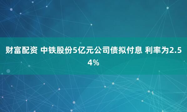 财富配资 中铁股份5亿元公司债拟付息 利率为2.54%