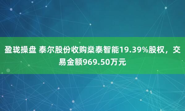 盈珑操盘 泰尔股份收购燊泰智能19.39%股权，交易金额969.50万元
