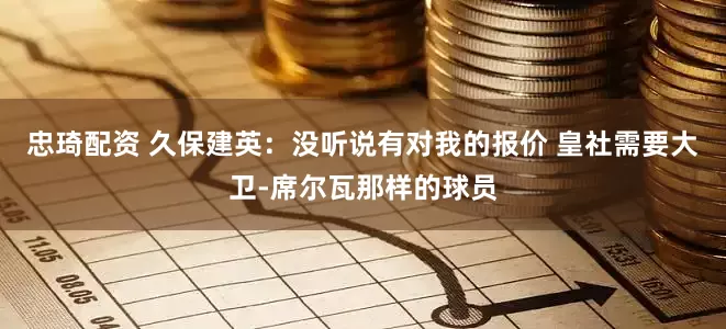 忠琦配资 久保建英：没听说有对我的报价 皇社需要大卫-席尔瓦那样的球员