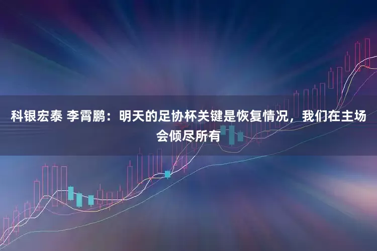 科银宏泰 李霄鹏：明天的足协杯关键是恢复情况，我们在主场会倾尽所有