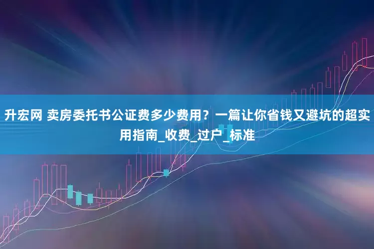 升宏网 卖房委托书公证费多少费用？一篇让你省钱又避坑的超实用指南_收费_过户_标准