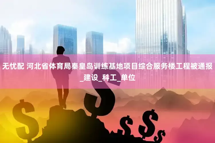 无忧配 河北省体育局秦皇岛训练基地项目综合服务楼工程被通报_建设_科工_单位