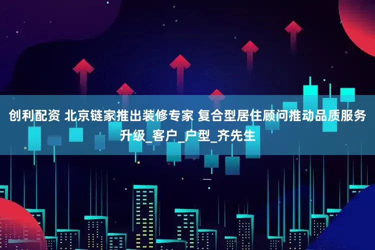 创利配资 北京链家推出装修专家 复合型居住顾问推动品质服务升级_客户_户型_齐先生