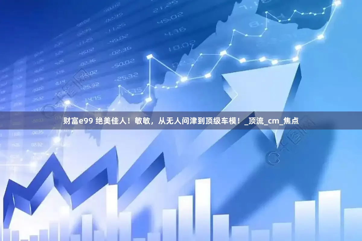 财富e99 绝美佳人！敏敏，从无人问津到顶级车模！_顶流_cm_焦点