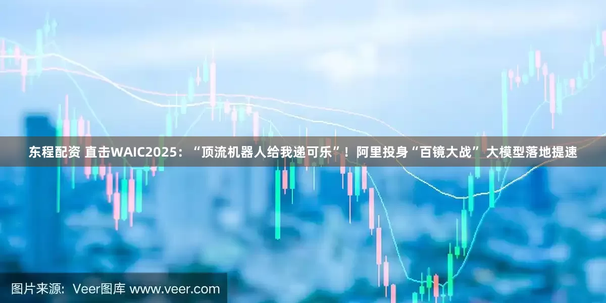 东程配资 直击WAIC2025：“顶流机器人给我递可乐”！阿里投身“百镜大战” 大模型落地提速