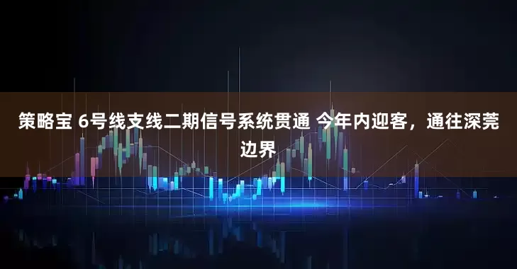 策略宝 6号线支线二期信号系统贯通 今年内迎客，通往深莞边界