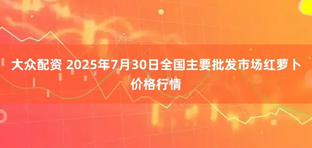 大众配资 2025年7月30日全国主要批发市场红萝卜价格行情