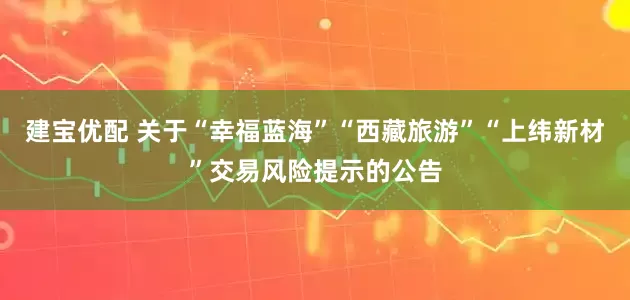 建宝优配 关于“幸福蓝海”“西藏旅游”“上纬新材”交易风险提示的公告