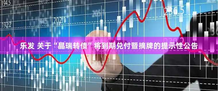 乐发 关于“晶瑞转债”将到期兑付暨摘牌的提示性公告