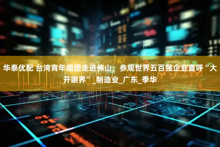 华泰优配 台湾青年组团走进佛山，参观世界五百强企业直呼“大开眼界”_制造业_广东_季华