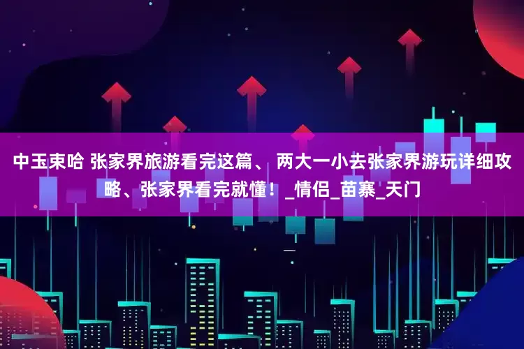 中玉束哈 张家界旅游看完这篇、 两大一小去张家界游玩详细攻略、张家界看完就懂！_情侣_苗寨_天门