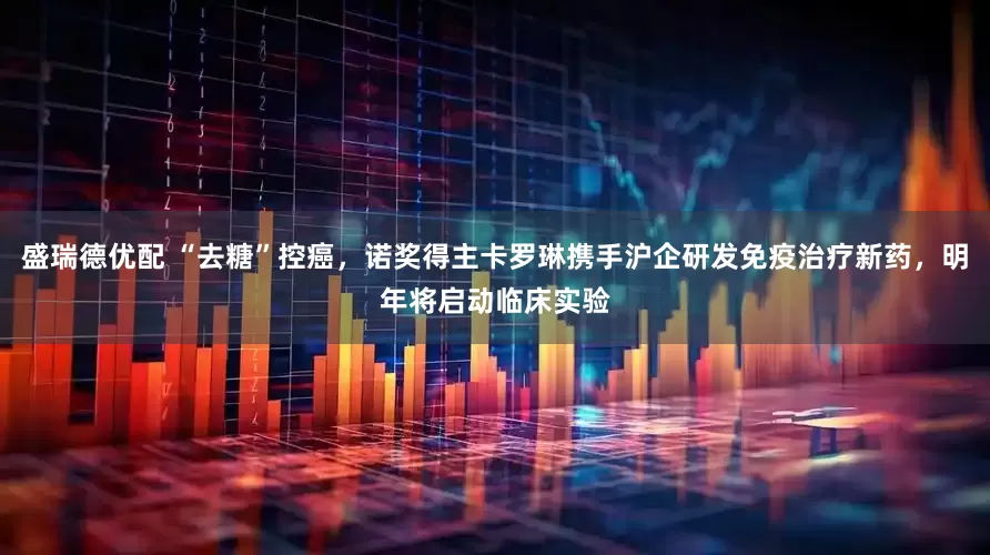 盛瑞德优配 “去糖”控癌，诺奖得主卡罗琳携手沪企研发免疫治疗新药，明年将启动临床实验
