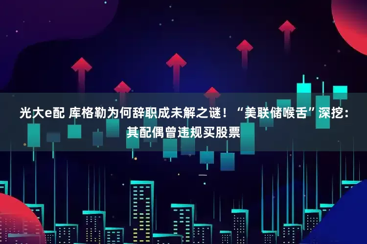 光大e配 库格勒为何辞职成未解之谜！“美联储喉舌”深挖：其配偶曾违规买股票
