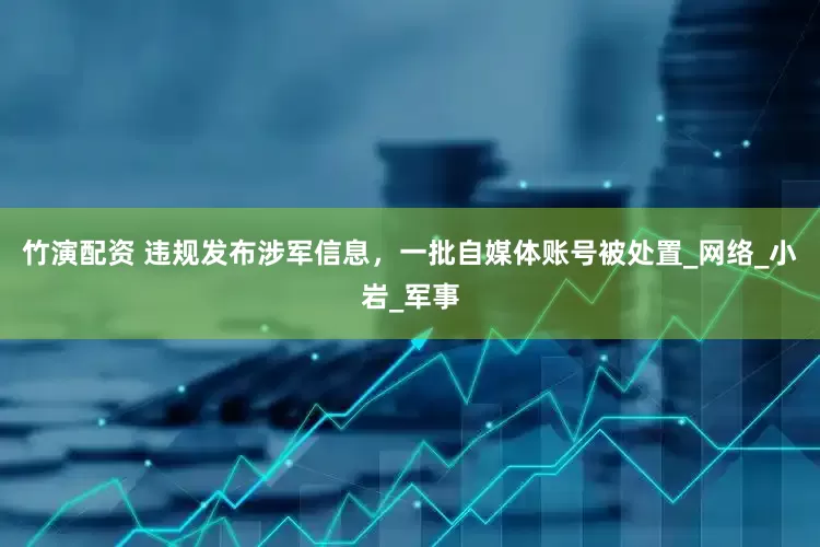 竹演配资 违规发布涉军信息，一批自媒体账号被处置_网络_小岩_军事