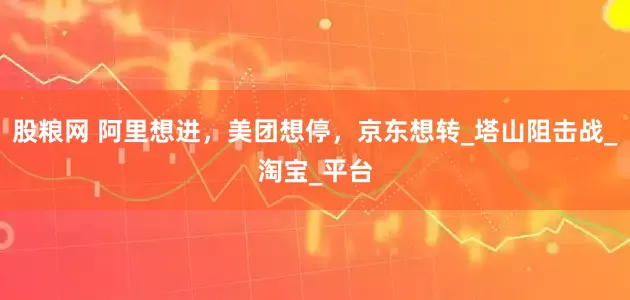 股粮网 阿里想进，美团想停，京东想转_塔山阻击战_淘宝_平台