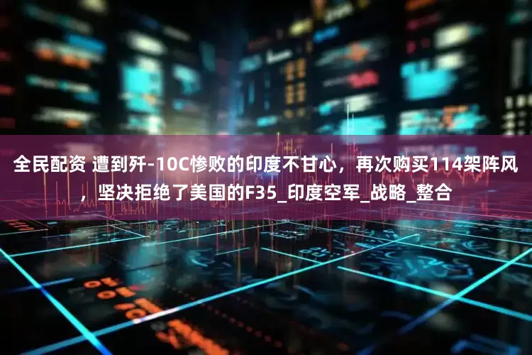 全民配资 遭到歼-10C惨败的印度不甘心，再次购买114架阵风，坚决拒绝了美国的F35_印度空军_战略_整合