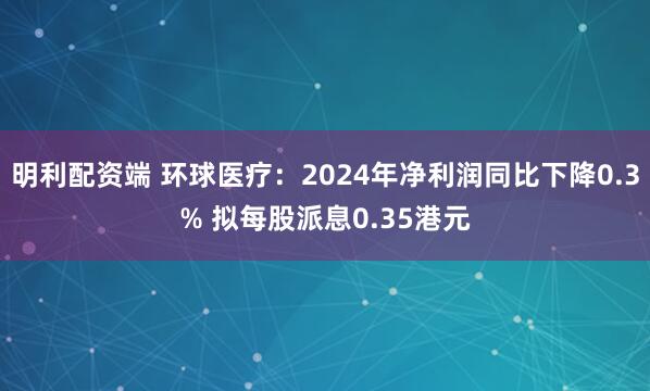 明利配资端 环球医疗：2024年净利润同比下降0.3% 拟每股派息0.35港元