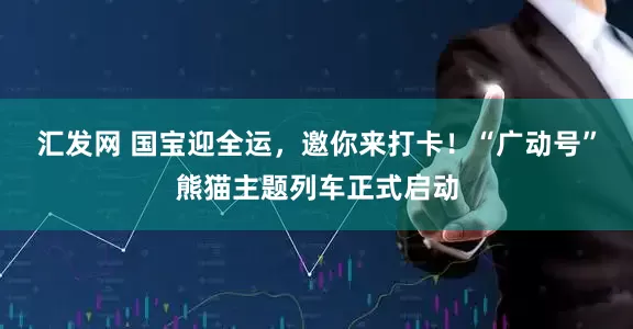汇发网 国宝迎全运，邀你来打卡！“广动号”熊猫主题列车正式启动