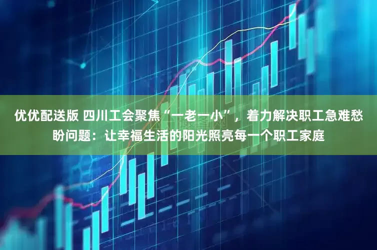 优优配送版 四川工会聚焦“一老一小”，着力解决职工急难愁盼问题：让幸福生活的阳光照亮每一个职工家庭