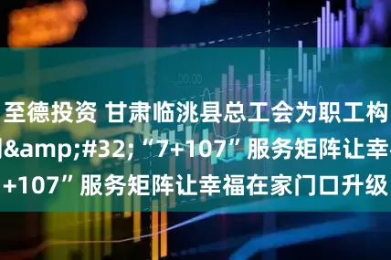 至德投资 甘肃临洮县总工会为职工构建暖心服务网&#32;“7+107”服务矩阵让幸福在家门口升级