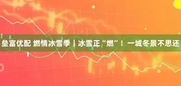 垒富优配 燃情冰雪季｜冰雪正“燃”！一城冬景不思还