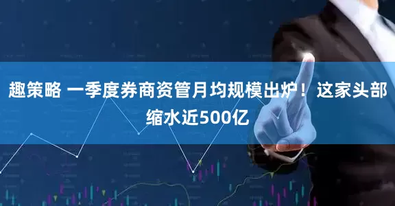趣策略 一季度券商资管月均规模出炉！这家头部缩水近500亿