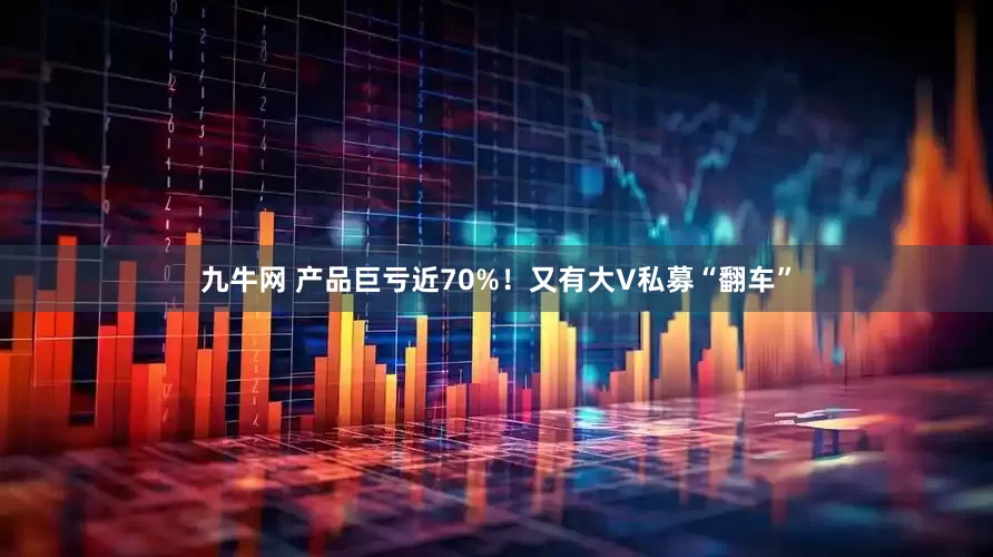 九牛网 产品巨亏近70%！又有大V私募“翻车”