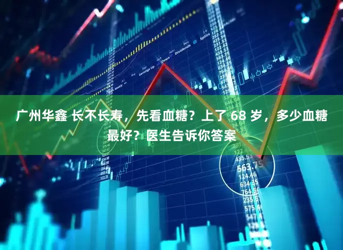 广州华鑫 长不长寿，先看血糖？上了 68 岁，多少血糖最好？医生告诉你答案