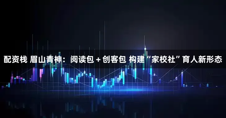 配资栈 眉山青神：阅读包＋创客包 构建“家校社”育人新形态
