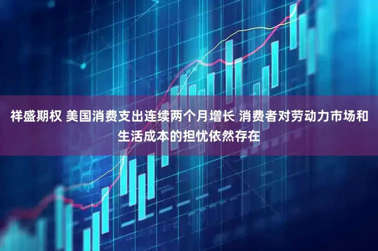 祥盛期权 美国消费支出连续两个月增长 消费者对劳动力市场和生活成本的担忧依然存在