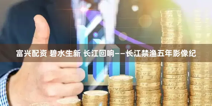 富兴配资 碧水生新 长江回响——长江禁渔五年影像纪