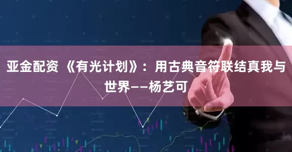 亚金配资 《有光计划》：用古典音符联结真我与世界——杨艺可
