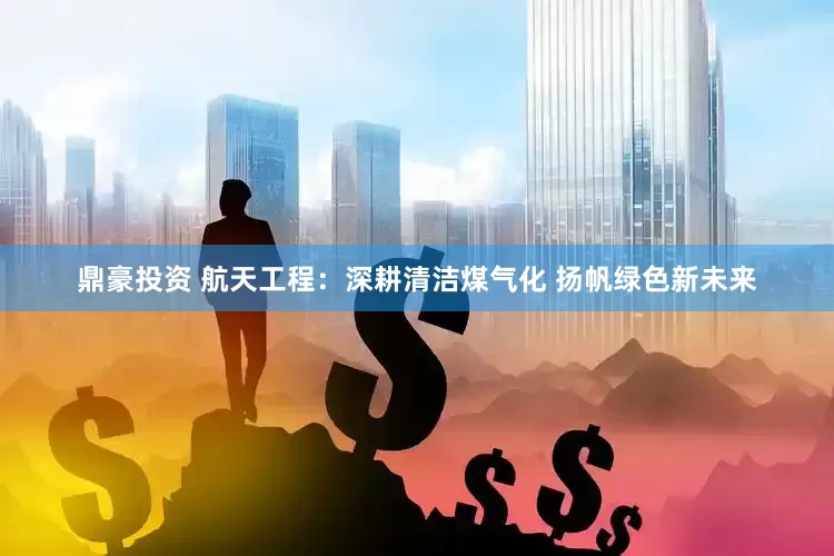 鼎豪投资 航天工程：深耕清洁煤气化 扬帆绿色新未来