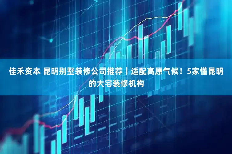 佳禾资本 昆明别墅装修公司推荐｜适配高原气候！5家懂昆明的大宅装修机构
