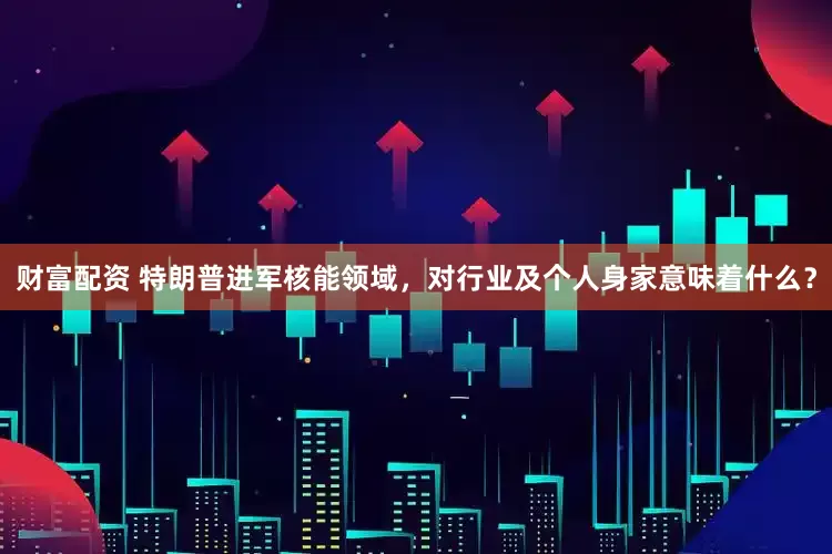 财富配资 特朗普进军核能领域，对行业及个人身家意味着什么？
