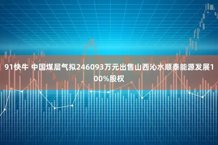 91快牛 中国煤层气拟246093万元出售山西沁水顺泰能源发展100%股权