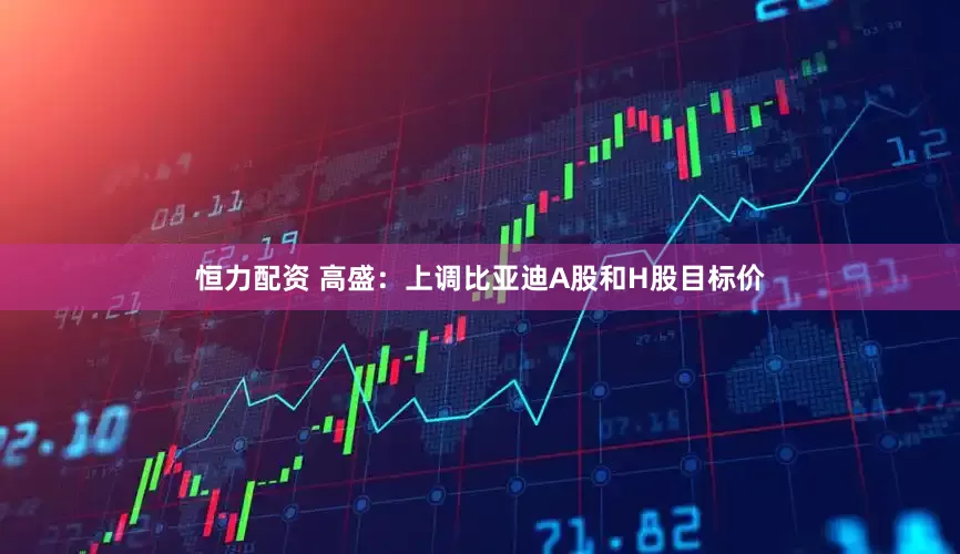恒力配资 高盛：上调比亚迪A股和H股目标价